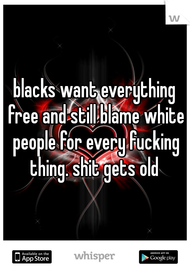 blacks want everything free and still blame white people for every fucking thing. shit gets old 