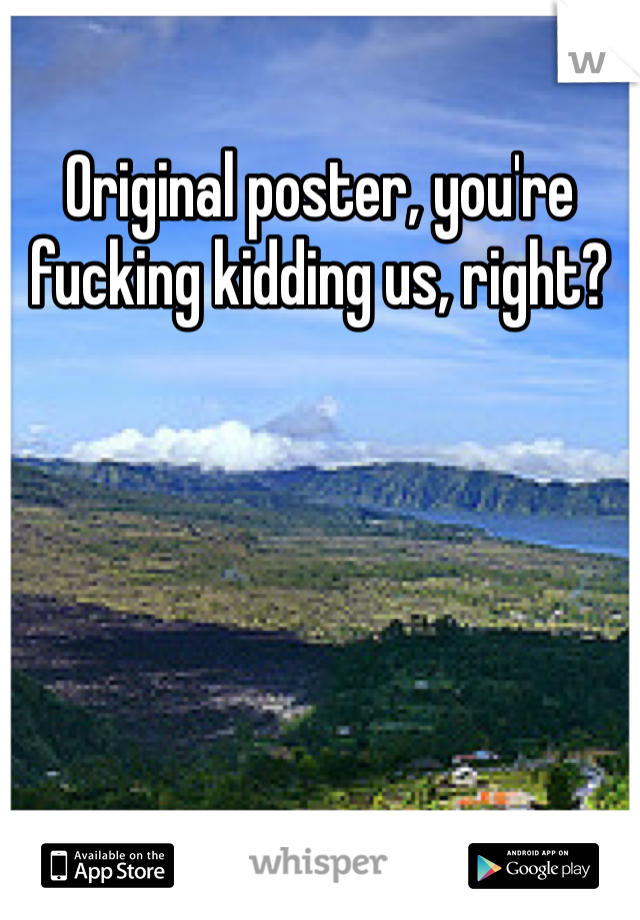 Original poster, you're fucking kidding us, right?