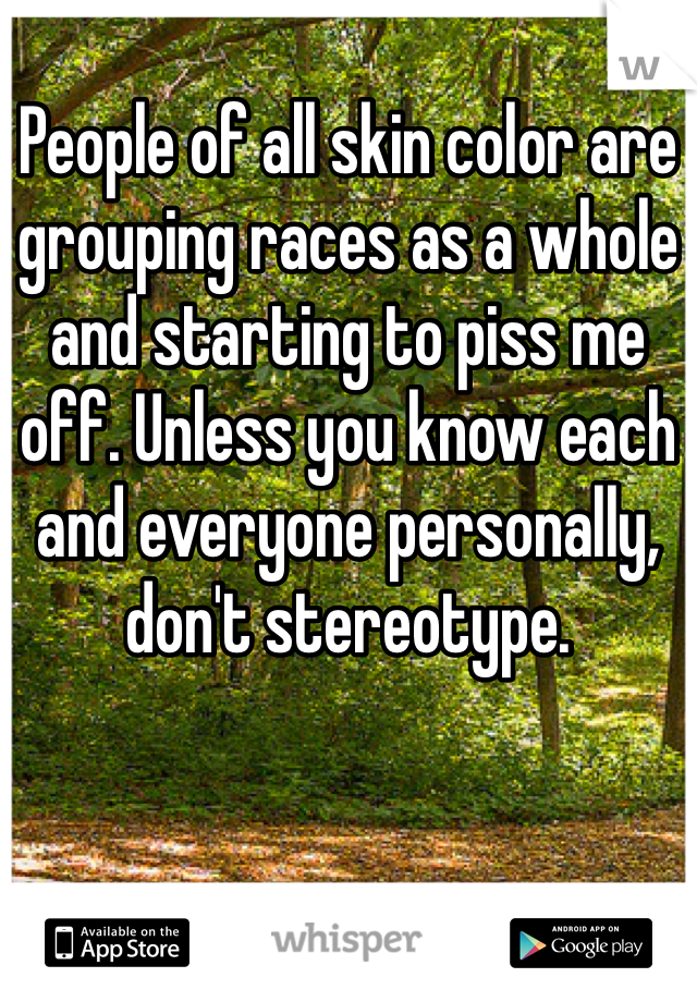 People of all skin color are grouping races as a whole and starting to piss me off. Unless you know each and everyone personally, don't stereotype. 