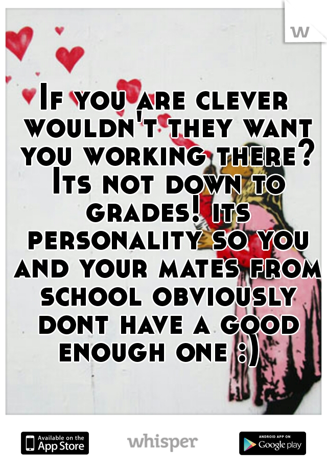 If you are clever wouldn't they want you working there? Its not down to grades! its personality so you and your mates from school obviously dont have a good enough one :)  