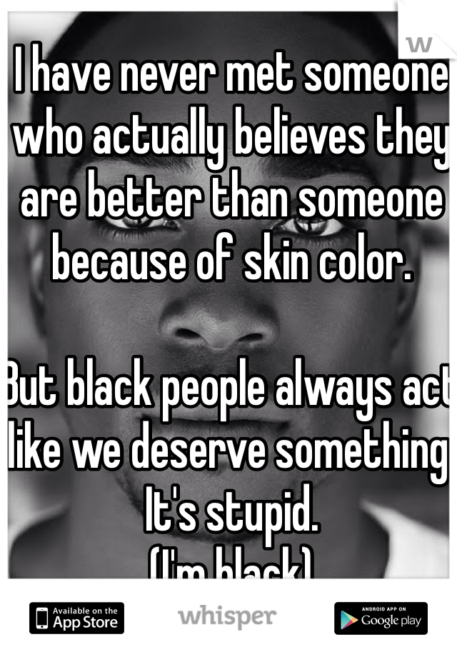 I have never met someone who actually believes they are better than someone because of skin color.

But black people always act like we deserve something. It's stupid.
(I'm black)