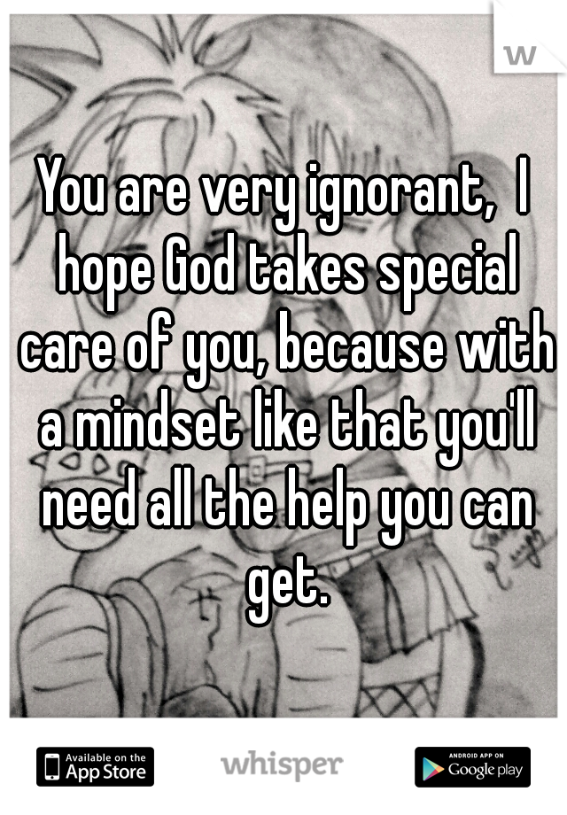 You are very ignorant,  I hope God takes special care of you, because with a mindset like that you'll need all the help you can get.