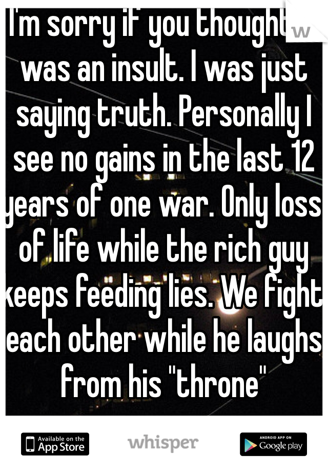 I'm sorry if you thought it was an insult. I was just saying truth. Personally I see no gains in the last 12 years of one war. Only loss of life while the rich guy keeps feeding lies. We fight each other while he laughs from his "throne"