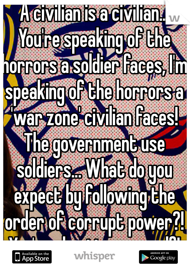 A civilian is a civilian... You're speaking of the horrors a soldier faces, I'm speaking of the horrors a 'war zone' civilian faces! The government use soldiers... What do you expect by following the order of corrupt power?! You're cheating yourself!