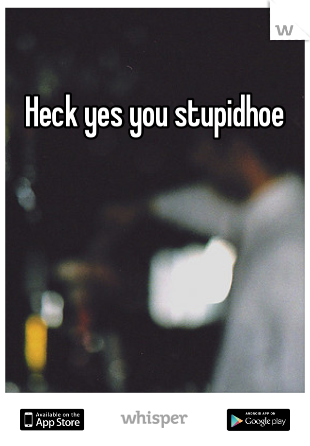 Heck yes you stupidhoe