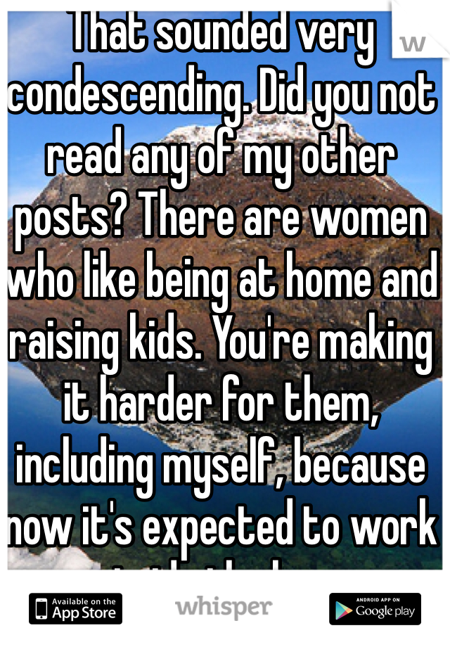 That sounded very condescending. Did you not read any of my other posts? There are women who like being at home and raising kids. You're making it harder for them, including myself, because now it's expected to work outside the home.