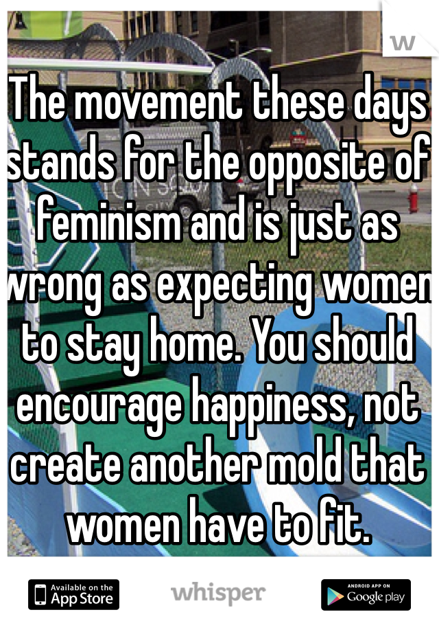 The movement these days stands for the opposite of feminism and is just as wrong as expecting women to stay home. You should encourage happiness, not create another mold that women have to fit.