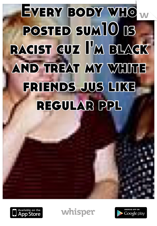 Every body who posted sum10 is racist cuz I'm black and treat my white friends jus like regular ppl