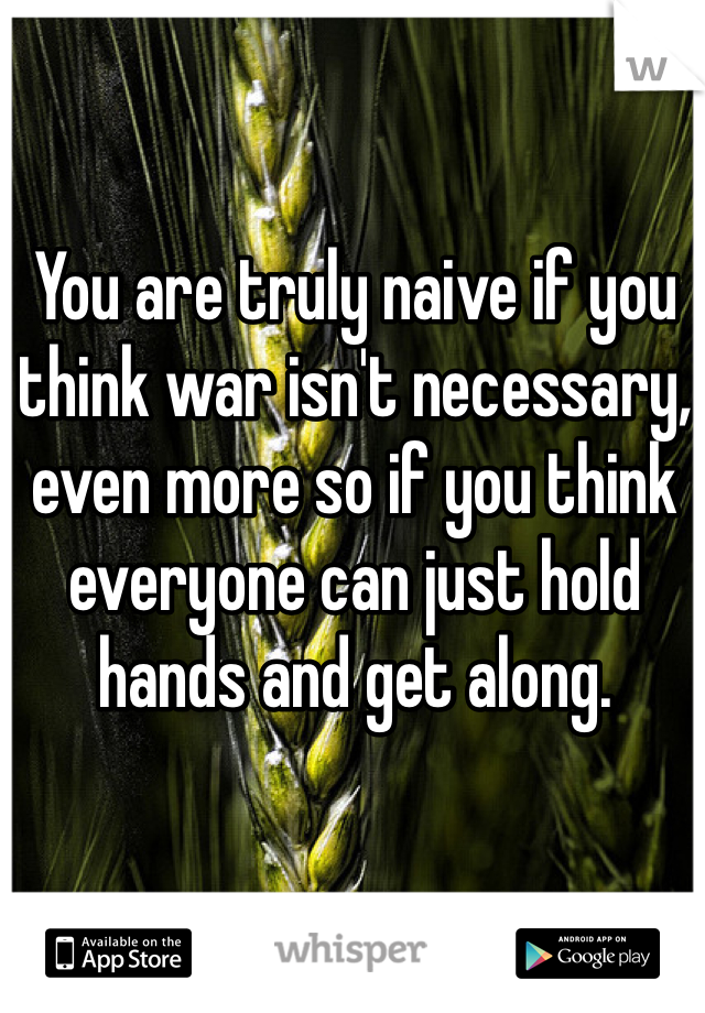 You are truly naive if you think war isn't necessary, even more so if you think everyone can just hold hands and get along. 