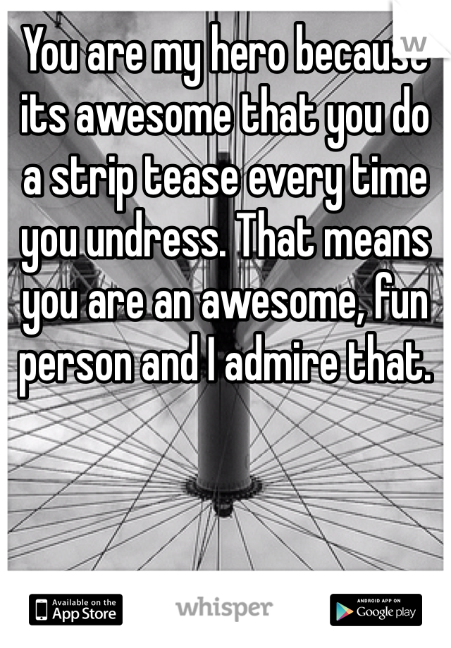 You are my hero because its awesome that you do a strip tease every time you undress. That means you are an awesome, fun person and I admire that. 