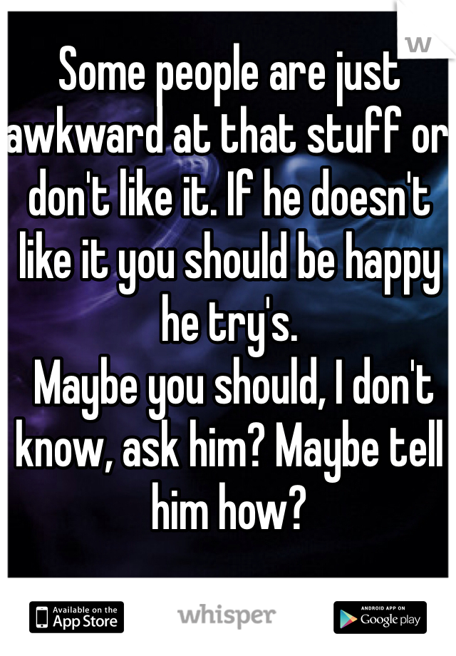 Some people are just awkward at that stuff or don't like it. If he doesn't like it you should be happy he try's.
 Maybe you should, I don't know, ask him? Maybe tell him how? 