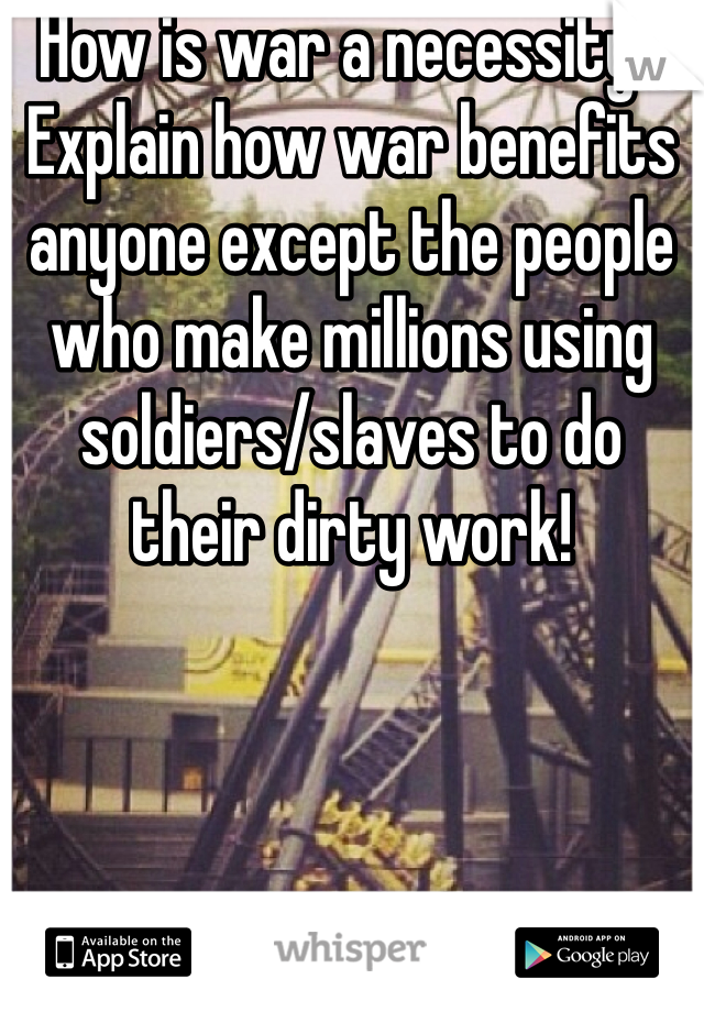 How is war a necessity? Explain how war benefits anyone except the people who make millions using soldiers/slaves to do their dirty work!