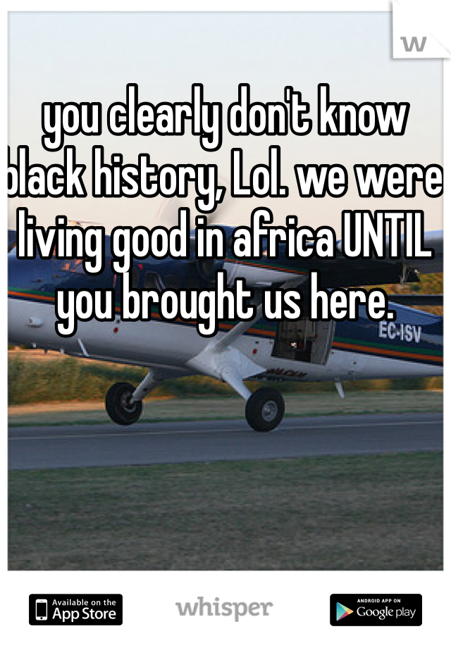 you clearly don't know black history, Lol. we were living good in africa UNTIL you brought us here.