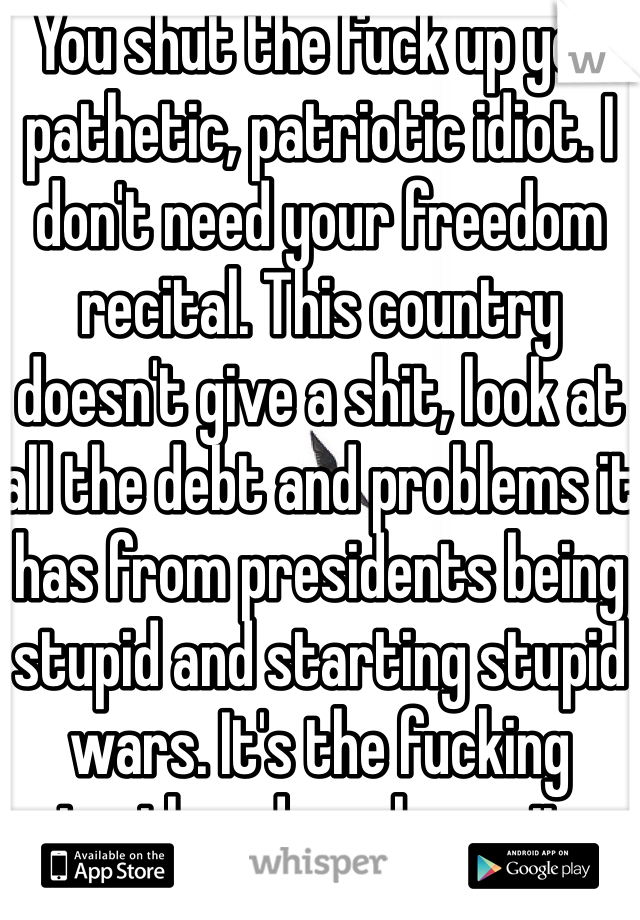 You shut the fuck up you pathetic, patriotic idiot. I don't need your freedom recital. This country doesn't give a shit, look at all the debt and problems it has from presidents being stupid and starting stupid wars. It's the fucking truth and you know it.