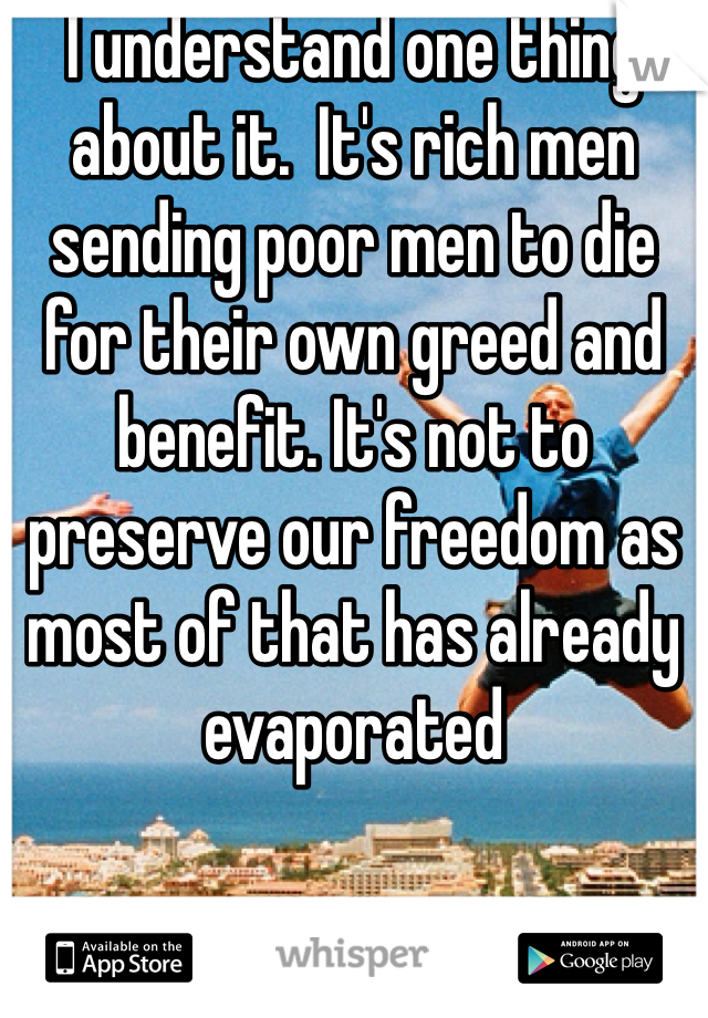 I understand one thing about it.  It's rich men sending poor men to die for their own greed and benefit. It's not to preserve our freedom as most of that has already evaporated