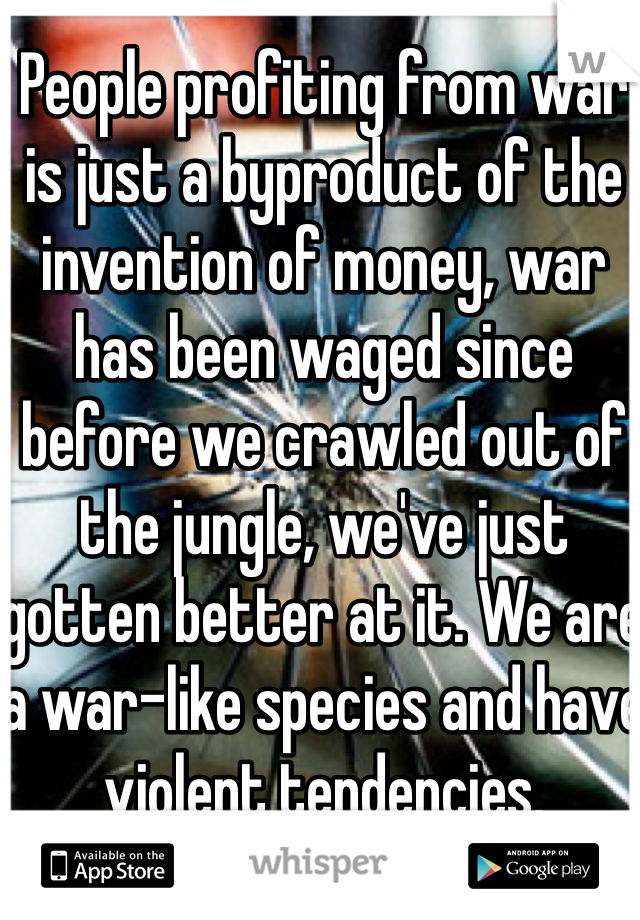 People profiting from war is just a byproduct of the invention of money, war has been waged since before we crawled out of the jungle, we've just gotten better at it. We are a war-like species and have violent tendencies. 