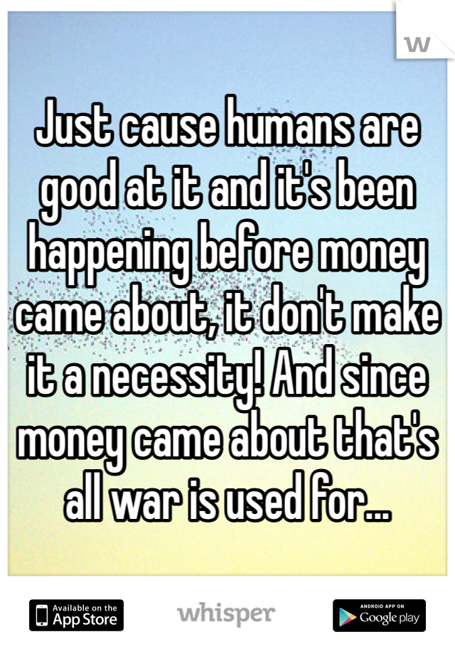 Just cause humans are good at it and it's been happening before money came about, it don't make it a necessity! And since money came about that's all war is used for... 