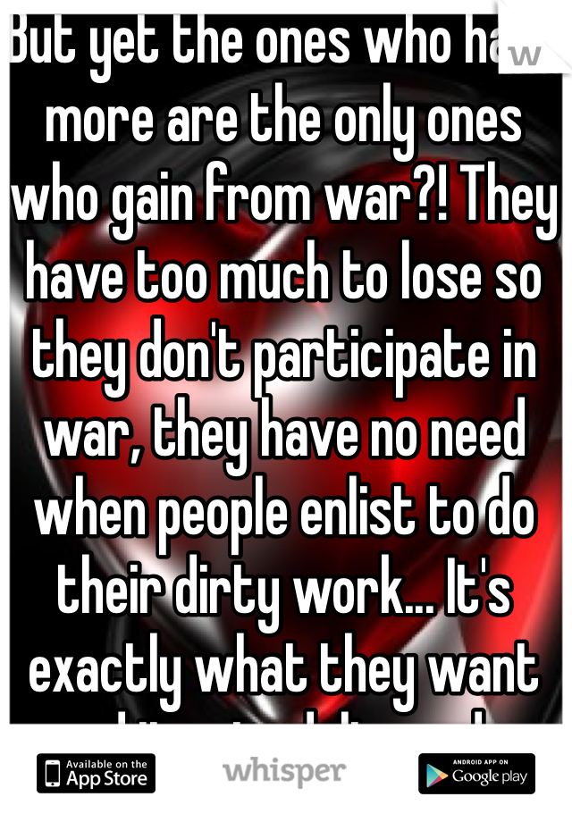 But yet the ones who have more are the only ones who gain from war?! They have too much to lose so they don't participate in war, they have no need when people enlist to do their dirty work... It's exactly what they want and it gets delivered...