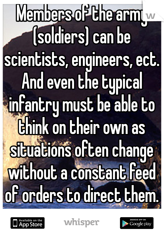 Members of the army (soldiers) can be scientists, engineers, ect. And even the typical infantry must be able to think on their own as situations often change without a constant feed of orders to direct them.