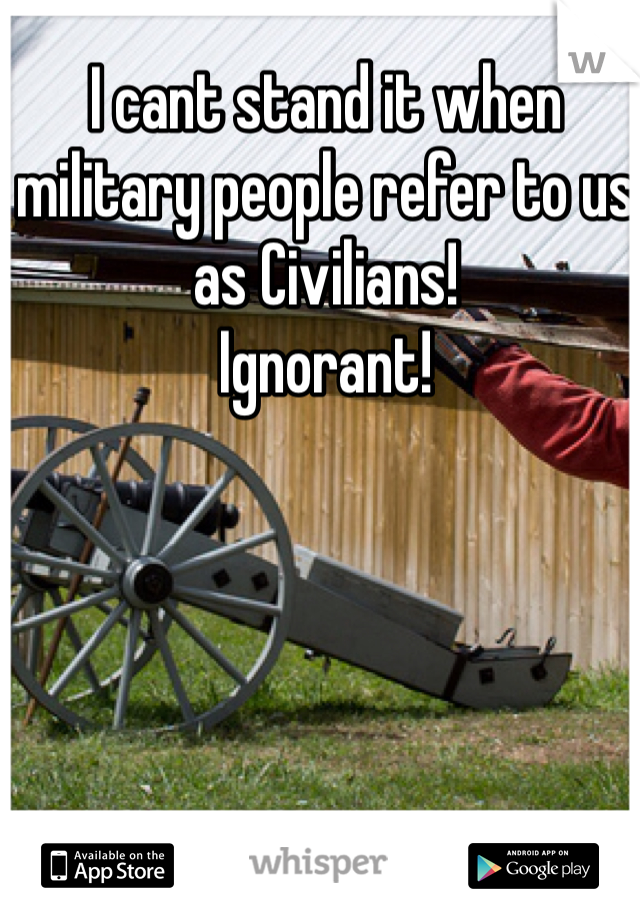 I cant stand it when military people refer to us as Civilians! 
Ignorant! 