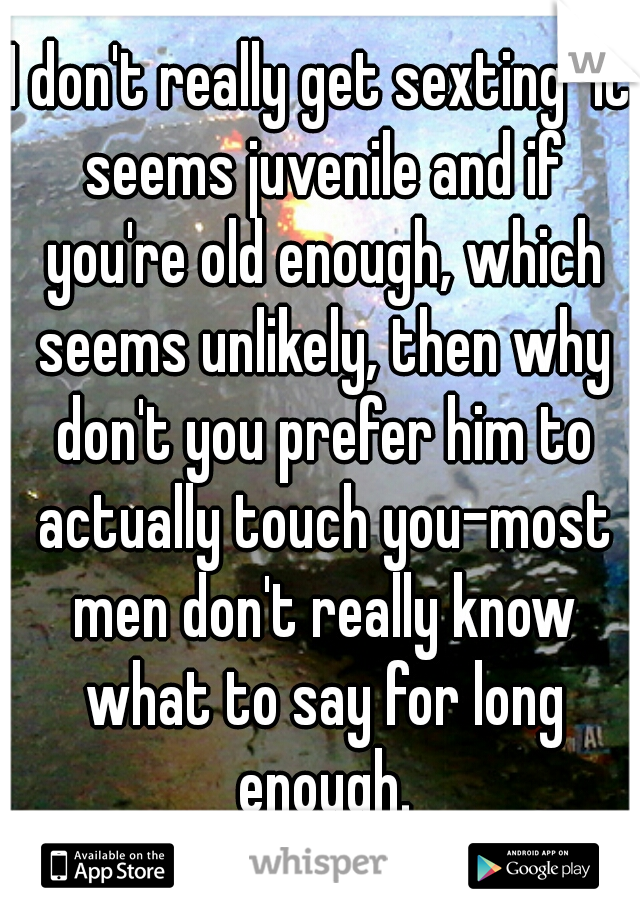I don't really get sexting-it seems juvenile and if you're old enough, which seems unlikely, then why don't you prefer him to actually touch you-most men don't really know what to say for long enough.