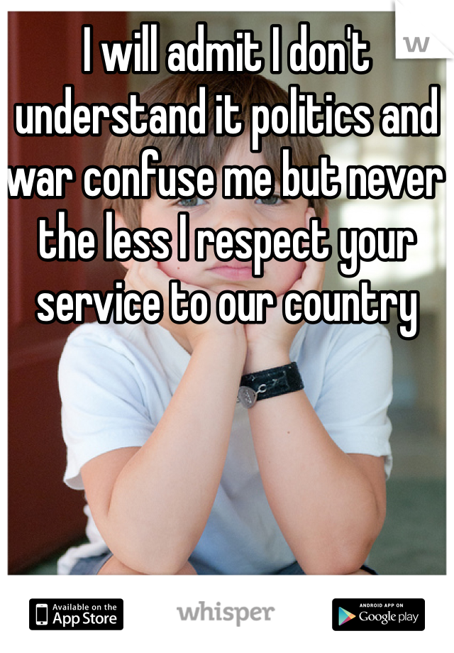 I will admit I don't understand it politics and war confuse me but never the less I respect your service to our country