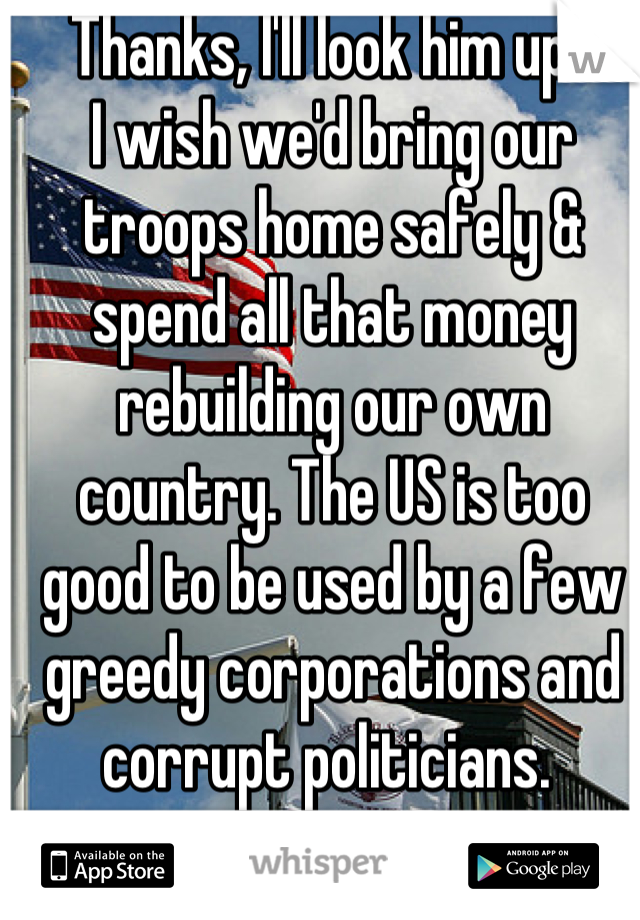 Thanks, I'll look him up- 
I wish we'd bring our troops home safely & spend all that money rebuilding our own country. The US is too good to be used by a few greedy corporations and corrupt politicians. 