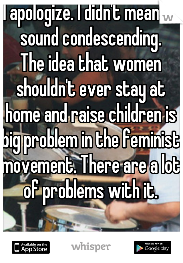 I apologize. I didn't mean to sound condescending.
The idea that women shouldn't ever stay at home and raise children is big problem in the feminist movement. There are a lot of problems with it.