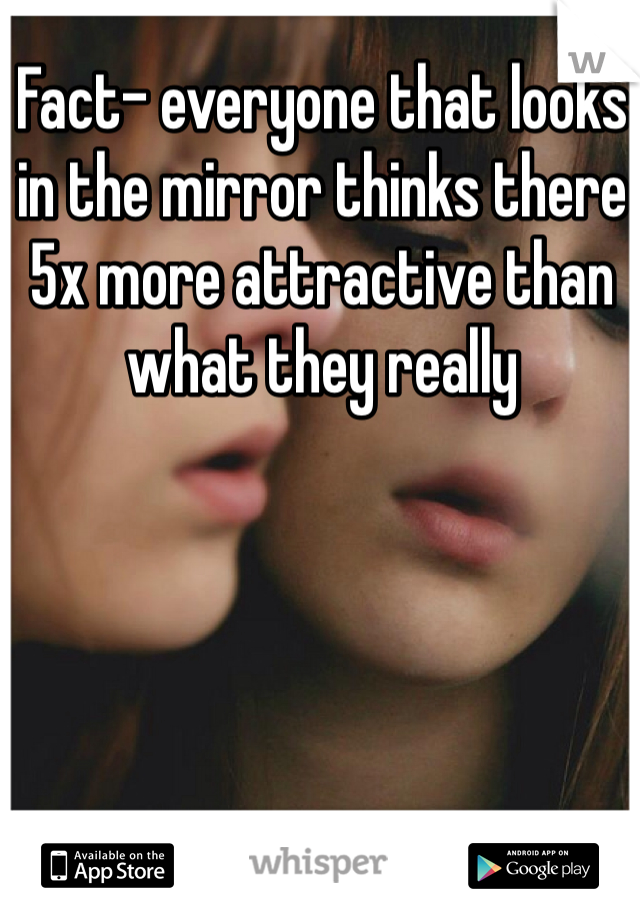 Fact- everyone that looks in the mirror thinks there 5x more attractive than what they really