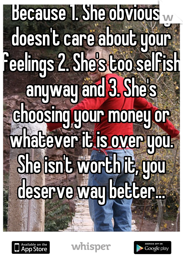 Because 1. She obviously doesn't care about your feelings 2. She's too selfish anyway and 3. She's choosing your money or whatever it is over you. She isn't worth it, you deserve way better...