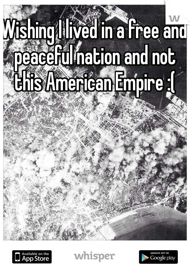 Wishing I lived in a free and peaceful nation and not this American Empire :(