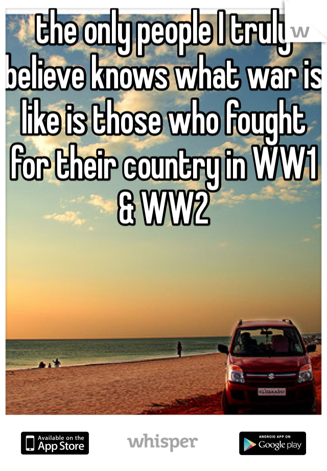 the only people I truly believe knows what war is like is those who fought for their country in WW1 & WW2 