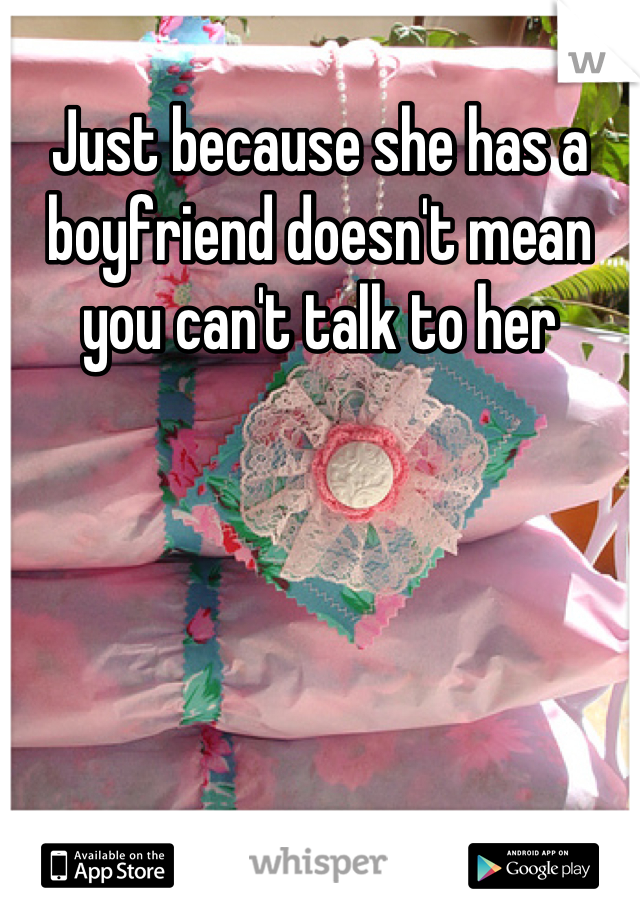 Just because she has a boyfriend doesn't mean you can't talk to her