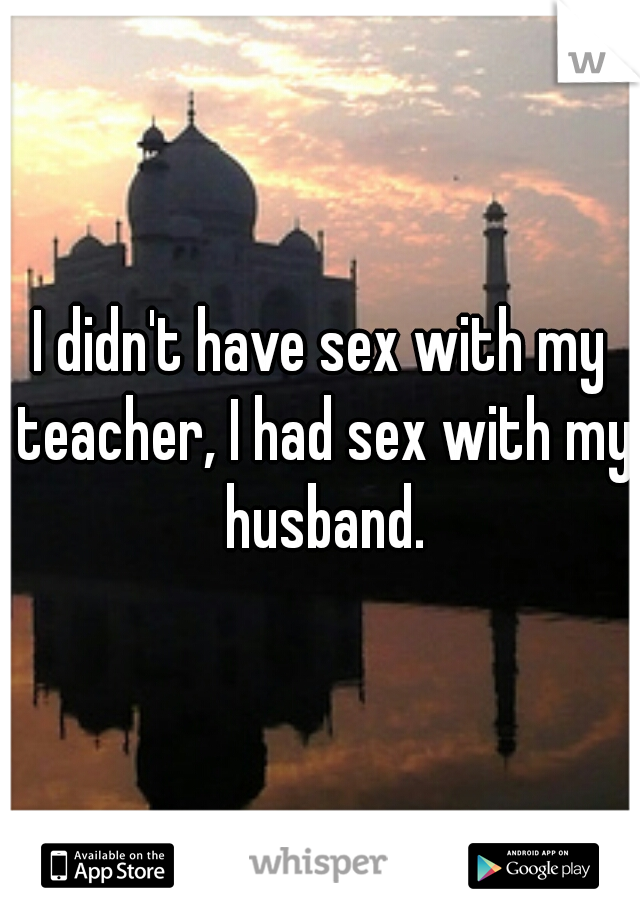 I didn't have sex with my teacher, I had sex with my husband.