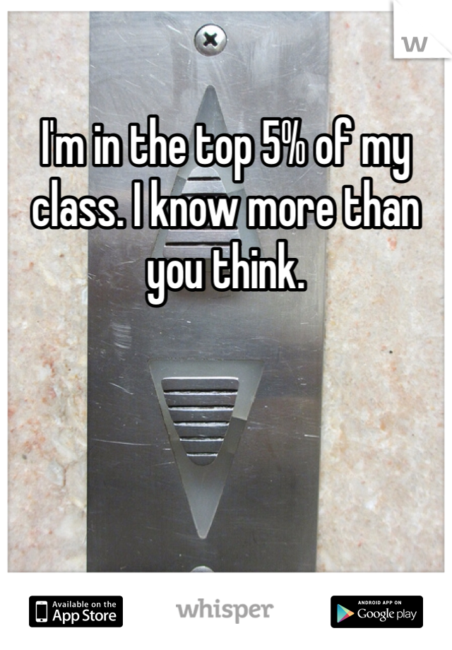 I'm in the top 5% of my class. I know more than you think. 