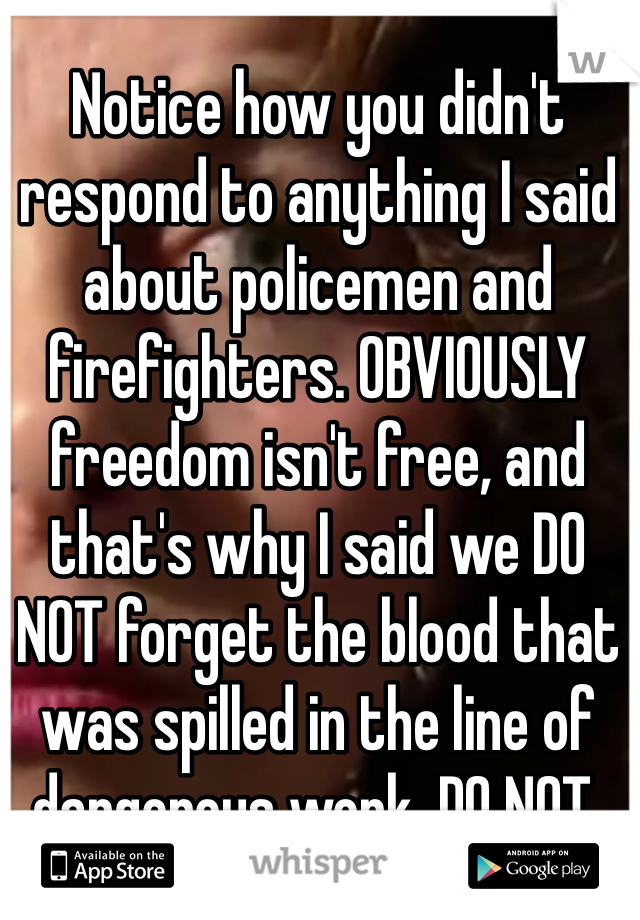 Notice how you didn't respond to anything I said about policemen and firefighters. OBVIOUSLY freedom isn't free, and that's why I said we DO NOT forget the blood that was spilled in the line of dangerous work. DO NOT. 