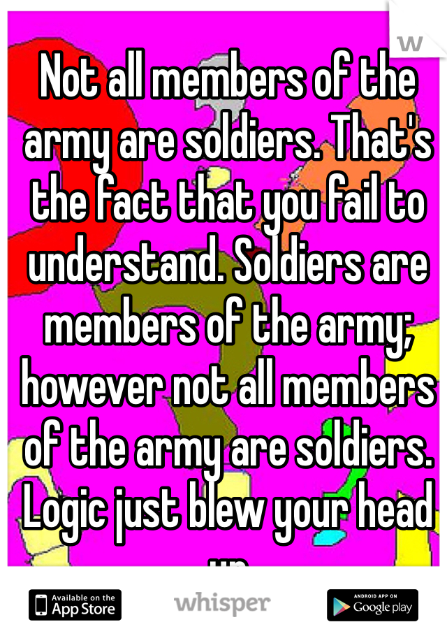 Not all members of the army are soldiers. That's the fact that you fail to understand. Soldiers are members of the army; however not all members of the army are soldiers. Logic just blew your head up