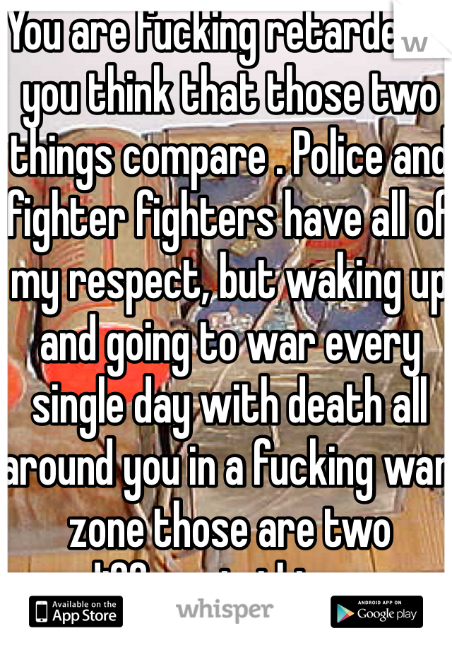 You are fucking retarded if you think that those two things compare . Police and fighter fighters have all of my respect, but waking up and going to war every single day with death all around you in a fucking war zone those are two different  things .