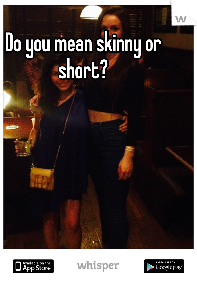 Do you mean skinny or short?