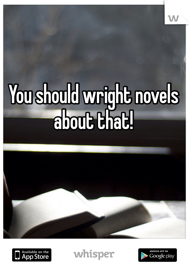 You should wright novels about that!