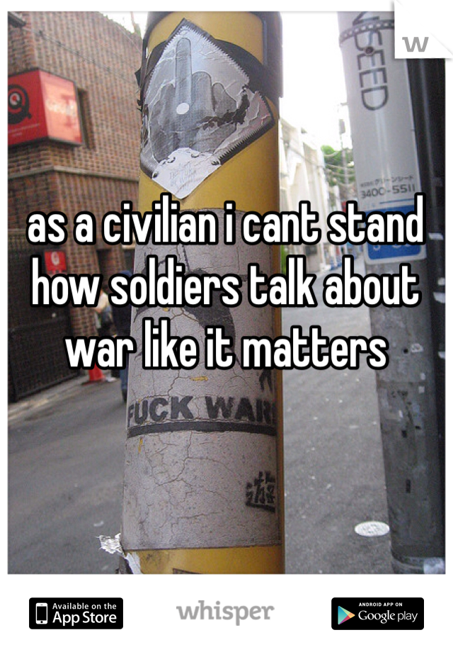 as a civilian i cant stand how soldiers talk about war like it matters