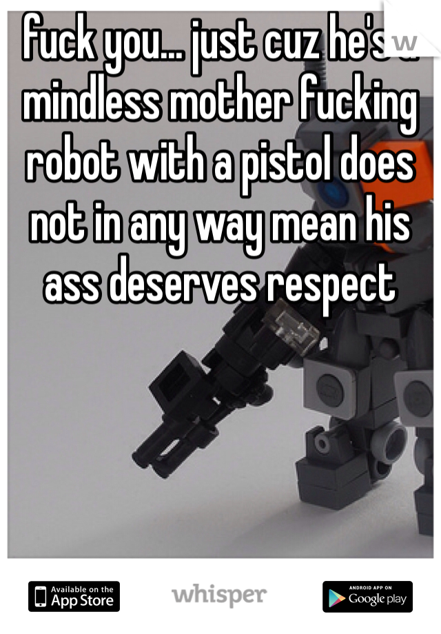 fuck you... just cuz he's a mindless mother fucking robot with a pistol does not in any way mean his ass deserves respect