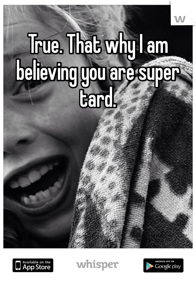 True. That why I am believing you are super tard. 