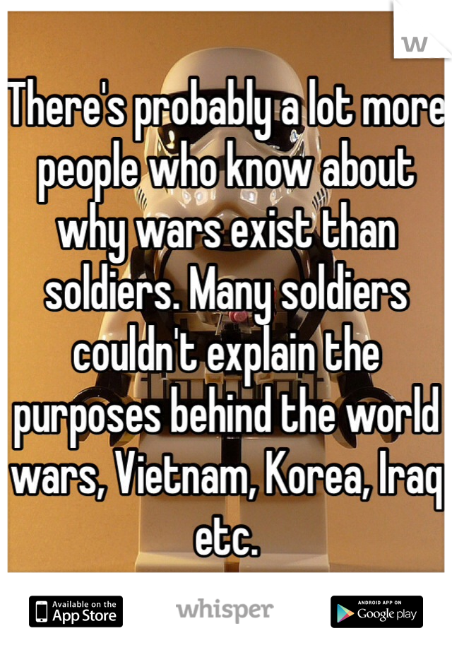 There's probably a lot more people who know about why wars exist than soldiers. Many soldiers couldn't explain the purposes behind the world wars, Vietnam, Korea, Iraq etc. 