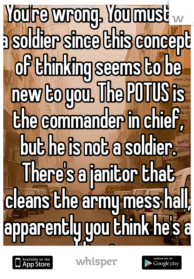 You're wrong. You must be a soldier since this concept of thinking seems to be new to you. The POTUS is the commander in chief, but he is not a soldier. There's a janitor that cleans the army mess hall, apparently you think he's a soldier too. 