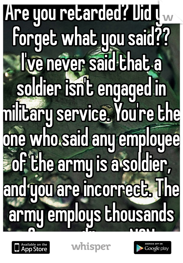 Are you retarded? Did you forget what you said?? I've never said that a soldier isn't engaged in military service. You're the one who said any employee of the army is a soldier, and you are incorrect. The army employs thousands of non-military, NON-SOLDIER civilians