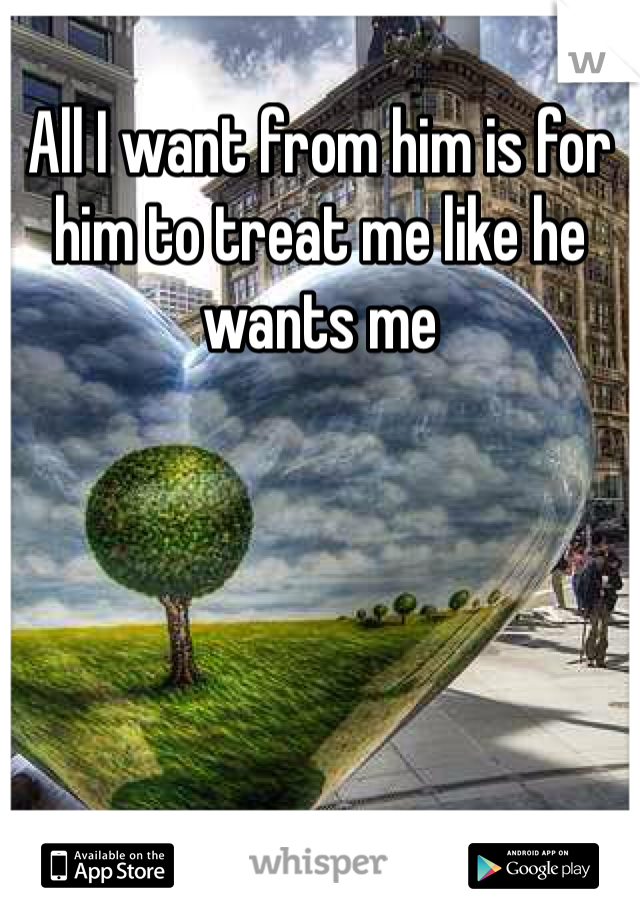 All I want from him is for him to treat me like he wants me
