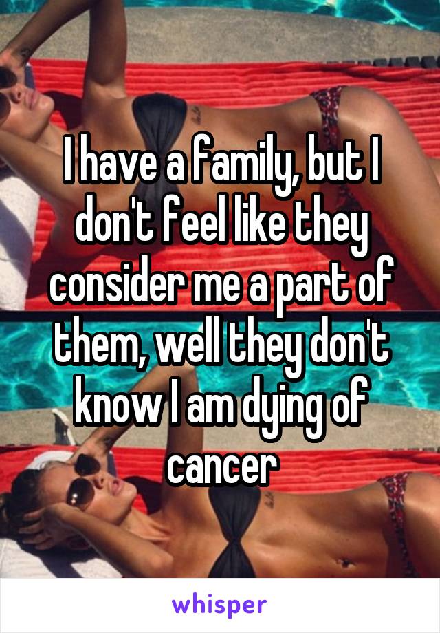 I have a family, but I don't feel like they consider me a part of them, well they don't know I am dying of cancer