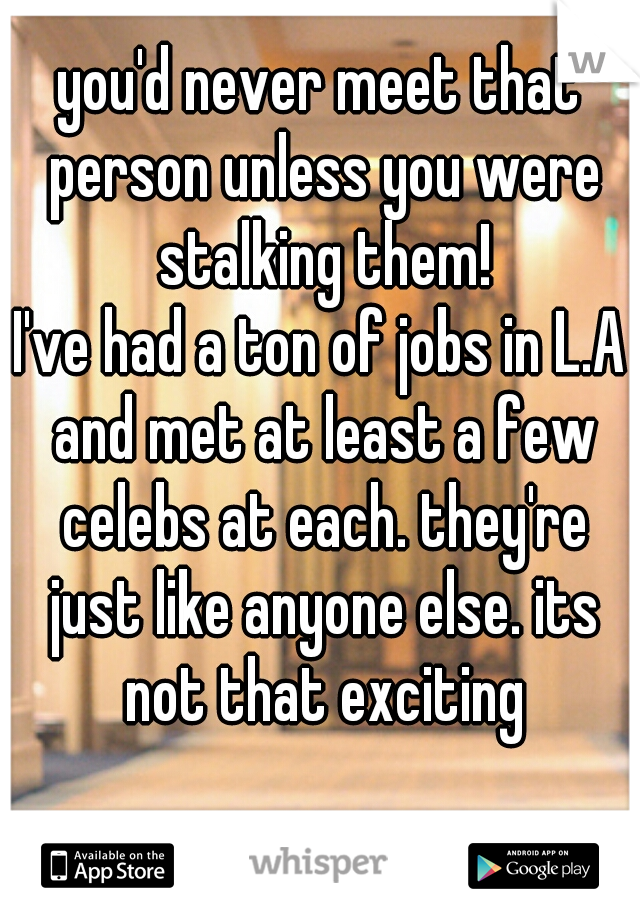 you'd never meet that person unless you were stalking them!
I've had a ton of jobs in L.A and met at least a few celebs at each. they're just like anyone else. its not that exciting