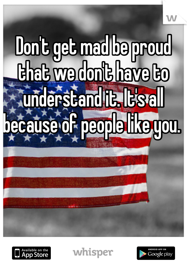 Don't get mad be proud that we don't have to understand it. It's all because of people like you. 